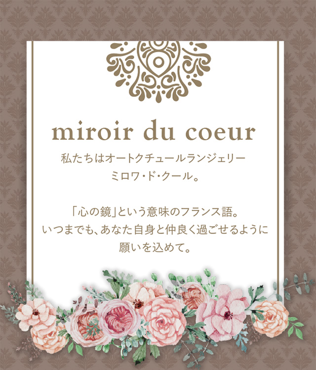 miroir du coeur 私たちはオートクチュールランジェリー ミロワ・ド・クール。「心の鏡」という意味のフランス語。いつまでも、あなた自身と仲良く過ごせるように願いを込めて。